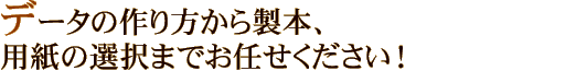 データの作り方から製本、用紙の選択までお任せください！