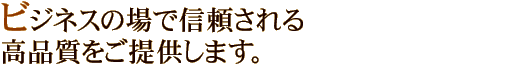 ビジネスの場で信頼される高品質をご提供します。